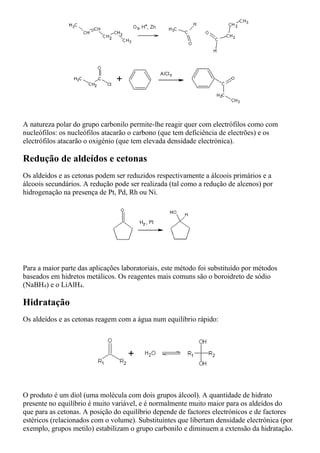 A natureza polar do grupo carbonilo permite-lhe reagir quer com electrófilos como com
nucleófilos: os nucleófilos atacarão o carbono (que tem deficiência de electrões) e os
electrófilos atacarão o oxigénio (que tem elevada densidade electrónica).
Redução de aldeídos e cetonas
Os aldeídos e as cetonas podem ser reduzidos respectivamente a álcoois primários e a
álcoois secundários. A redução pode ser realizada (tal como a redução de alcenos) por
hidrogenação na presença de Pt, Pd, Rh ou Ni.
Para a maior parte das aplicações laboratoriais, este método foi substituído por métodos
baseados em hidretos metálicos. Os reagentes mais comuns são o boroidreto de sódio
(NaBH4) e o LiAlH4.
Hidratação
Os aldeídos e as cetonas reagem com a água num equilíbrio rápido:
O produto é um diol (uma molécula com dois grupos álcool). A quantidade de hidrato
presente no equilíbrio é muito variável, e é normalmente muito maior para os aldeídos do
que para as cetonas. A posição do equilíbrio depende de factores electrónicos e de factores
estéricos (relacionados com o volume). Substituintes que libertam densidade electrónica (por
exemplo, grupos metilo) estabilizam o grupo carbonilo e diminuem a extensão da hidratação.
 