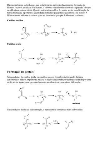Da mesma forma, substituintes que instabilizam o carbonilo favorecem a formação do
hidrato. Factores estéricos: No hidrato, o carbono central está muito mais “apertado” do que
no aldeído ou cetona inicial. Quanto maiores forem R1 e R2, maior será a instabilização da
forma hidratada, e portanto a quantidade de hidrato presente no equilíbrio será menor. A
hidratação dos aldeídos e cetonas pode ser catalizada quer por ácidos quer por bases.
Catálise alcalina
Catálise ácida
Formação de acetais
Sob condições de catálise ácida, os aldeídos reagem com álcoois formando diéteres
denominados acetais. O primeiro passo é o ataque (catalizado por ácido) do aldeído por uma
molécula de álcool, num processo bastante semelhante ao ocorrido na hidratação:
Nas condições ácidas da sua formação, o hemiacetal é convertido num carbocatião:
 
