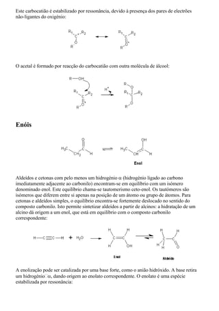 Este carbocatião é estabilizado por ressonância, devido à presença dos pares de electrões
não-ligantes do oxigénio:
O acetal é formado por reacção do carbocatião com outra molécula de álcool:
Enóis
Aldeídos e cetonas com pelo menos um hidrogénio  (hidrogénio ligado ao carbono
imediatamente adjacente ao carbonilo) encontram-se em equilíbrio com um isómero
denominado enol. Este equilíbrio chama-se tautomerismo ceto-enol. Os tautómeros são
isómeros que diferem entre si apenas na posição de um átomo ou grupo de átomos. Para
cetonas e aldeídos simples, o equilíbrio encontra-se fortemente deslocado no sentido do
composto carbonilo. Isto permite sintetizar aldeídos a partir de alcinos: a hidratação de um
alcino dá origem a um enol, que está em equilíbrio com o composto carbonilo
correspondente:
A enolização pode ser catalizada por uma base forte, como o anião hidróxido. A base retira
um hidrogénio, dando origem ao enolato correspondente. O enolato é uma espécie
estabilizada por ressonância:
 