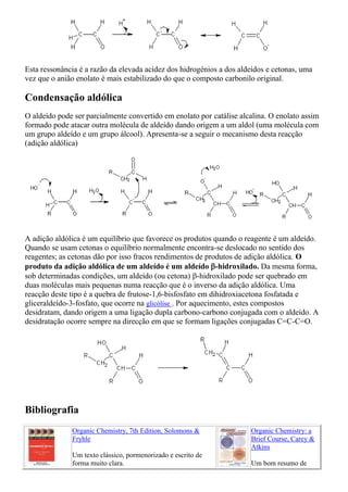Esta ressonância é a razão da elevada acidez dos hidrogénios a dos aldeídos e cetonas, uma
vez que o anião enolato é mais estabilizado do que o composto carbonilo original.
Condensação aldólica
O aldeído pode ser parcialmente convertido em enolato por catálise alcalina. O enolato assim
formado pode atacar outra molécula de aldeído dando origem a um aldol (uma molécula com
um grupo aldeído e um grupo álcool). Apresenta-se a seguir o mecanismo desta reacção
(adição aldólica)
A adição aldólica é um equilíbrio que favorece os produtos quando o reagente é um aldeído.
Quando se usam cetonas o equilíbrio normalmente encontra-se deslocado no sentido dos
reagentes; as cetonas dão por isso fracos rendimentos de produtos de adição aldólica. O
produto da adição aldólica de um aldeído é um aldeído -hidroxilado. Da mesma forma,
sob determinadas condições, um aldeído (ou cetona) -hidroxilado pode ser quebrado em
duas moléculas mais pequenas numa reacção que é o inverso da adição aldólica. Uma
reacção deste tipo é a quebra de frutose-1,6-bisfosfato em dihidroxiacetona fosfatada e
gliceraldeído-3-fosfato, que ocorre na glicólise . Por aquecimento, estes compostos
desidratam, dando origem a uma ligação dupla carbono-carbono conjugada com o aldeído. A
desidratação ocorre sempre na direcção em que se formam ligações conjugadas C=C-C=O.
Bibliografia
Organic Chemistry, 7th Edition, Solomons &
Fryhle
Um texto clássico, pormenorizado e escrito de
forma muito clara.
Organic Chemistry: a
Brief Course, Carey &
Atkins
Um bom resumo de
 