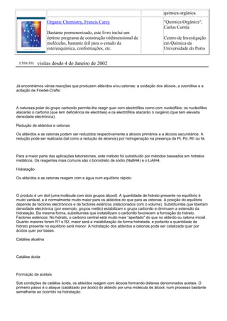 química orgânica.
Organic Chemistry, Francis Carey
Bastante pormenorizado, este livro inclui um
óptimo programa de construção tridimensional de
moléculas, bastante útil para o estudo da
estereoquímica, conformações, etc.
"Química Orgânica",
Carlos Corrêa
Centro de Investigação
em Química da
Universidade do Porto
visitas desde 4 de Janeiro de 2002
Já encontrámos várias reacções que produzem aldeídos e/ou cetonas: a oxidação dos álcoois, a ozonólise e a
acilação de Friedel-Crafts:
A natureza polar do grupo carbonilo permite-lhe reagir quer com electrófilos como com nucleófilos: os nucleófilos
atacarão o carbono (que tem deficiência de electrões) e os electrófilos atacarão o oxigénio (que tem elevada
densidade electrónica).
Redução de aldeídos e cetonas
Os aldeídos e as cetonas podem ser reduzidos respectivamente a álcoois primários e a álcoois secundários. A
redução pode ser realizada (tal como a redução de alcenos) por hidrogenação na presença de Pt, Pd, Rh ou Ni.
Para a maior parte das aplicações laboratoriais, este método foi substituído por métodos baseados em hidretos
metálicos. Os reagentes mais comuns são o boroidreto de sódio (NaBH4) e o LiAlH4.
Hidratação
Os aldeídos e as cetonas reagem com a água num equilíbrio rápido:
O produto é um diol (uma molécula com dois grupos álcool). A quantidade de hidrato presente no equilíbrio é
muito variável, e é normalmente muito maior para os aldeídos do que para as cetonas. A posição do equilíbrio
depende de factores electrónicos e de factores estéricos (relacionados com o volume). Substituintes que libertam
densidade electrónica (por exemplo, grupos metilo) estabilizam o grupo carbonilo e diminuem a extensão da
hidratação. Da mesma forma, substituintes que instabilizam o carbonilo favorecem a formação do hidrato.
Factores estéricos: No hidrato, o carbono central está muito mais “apertado” do que no aldeído ou cetona inicial.
Quanto maiores forem R1 e R2, maior será a instabilização da forma hidratada, e portanto a quantidade de
hidrato presente no equilíbrio será menor. A hidratação dos aldeídos e cetonas pode ser catalizada quer por
ácidos quer por bases.
Catálise alcalina
Catálise ácida
Formação de acetais
Sob condições de catálise ácida, os aldeídos reagem com álcoois formando diéteres denominados acetais. O
primeiro passo é o ataque (catalizado por ácido) do aldeído por uma molécula de álcool, num processo bastante
semelhante ao ocorrido na hidratação:
 