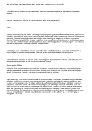 Nas condições ácidas da sua formação, o hemiacetal é convertido num carbocatião:
Este carbocatião é estabilizado por ressonância, devido à presença dos pares de electrões não-ligantes do
oxigénio:
O acetal é formado por reacção do carbocatião com outra molécula de álcool:
Enóis
Aldeídos e cetonas com pelo menos um hidrogénio a (hidrogénio ligado ao carbono imediatamente adjacente ao
carbonilo) encontram-se em equilíbrio com um isómero denominado enol. Este equilíbrio chama-se tautomerismo
ceto-enol. Os tautómeros são isómeros que diferem entre si apenas na posição de um átomo ou grupo de
átomos. Para cetonas e aldeídos simples, o equilíbrio encontra-se fortemente deslocado no sentido do composto
carbonilo. Isto permite sintetizar aldeídos a partir de alcinos: a hidratação de um alcino dá origem a um enol, que
está em equilíbrio com o composto carbonilo correspondente:
A enolização pode ser catalizada por uma base forte, como o anião hidróxido. A base retira um hidrogénio a,
dando origem ao enolato correspondente. O enolato é uma espécie estabilizada por ressonância:
Esta ressonância é a razão da elevada acidez dos hidrogénios a dos aldeídos e cetonas, uma vez que o anião
enolato é mais estabilizado do que o composto carbonilo original.
Condensação aldólica
O aldeído pode ser parcialmente convertido em enolato por catálise alcalina. O enolato assim formado pode
atacar outra molécula de aldeído dando origem a um aldol (uma molécula com um grupo aldeído e um grupo
álcool). Apresenta-se a seguir o mecanismo desta reacção (adição aldólica)
A adição aldólica é um equilíbrio que favorece os produtos quando o reagente é um aldeído. Quando se usam
cetonas o equilíbrio normalmente encontra-se deslocado no sentido dos reagentes; as cetonas dão por isso
fracos rendimentos de produtos de adição aldólica. O produto da adição aldólica de um aldeído é um aldeído b-
hidroxilado. Da mesma forma, sob determinadas condições, um aldeído (ou cetona) b-hidroxilado pode ser
quebrado em duas moléculas mais pequenas numa reacção que é o inverso da adição aldólica. Uma reacção
deste tipo é a quebra de frutose-1,6-bisfosfato em dihidroxiacetona fosfatada e gliceraldeído-3-fosfato, que
ocorre na glicólise . Por aquecimento, estes compostos desidratam, dando origem a uma ligação dupla carbono-
carbono conjugada com o aldeído. A desidratação ocorre sempre na direcção em que se formam ligações
conjugadas C=C-C=O.
 