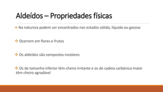  Na natureza podem ser encontrados nos estados sólido, líquido ou gasoso
 Ocorrem em flores e frutos
 Os aldeídos são compostos incolores
 Os de tamanho inferior têm cheiro irritante e os de cadeia carbónica maior
têm cheiro agradável
Aldeídos – Propriedades físicas
 