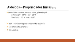 Pontos de fusão e de ebulição baixos, por exemplo:
Metanal: pf = -92 ºC e pe = -21 ºC
Etanal: pf = -123 ºC e pe = 21 ºC
 Bem solúveis em água e em solventes orgânicos
 São altamente venenosos
 São voláteis.
Aldeídos – Propriedades físicas (Cont.)
 