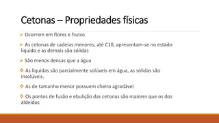 Cetonas – Propriedades físicas
 Ocorrem em flores e frutos
 As cetonas de cadeias menores, até C10, apresentam-se no estado
líquido e as demais são sólidas
 São menos densas que a água
 As líquidas são parcialmente solúveis em água, as sólidas são
insolúveis.
 As de tamanho menor possuem cheiro agradável
 Os pontos de fusão e ebulição das cetonas são maiores que os dos
aldeídos
 