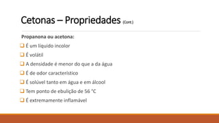 Propanona ou acetona:
 É um líquido incolor
 É volátil
 A densidade é menor do que a da água
 É de odor característico
 É solúvel tanto em água e em álcool
 Tem ponto de ebulição de 56 °C
 É extremamente inflamável
Cetonas – Propriedades (Cont.)
 