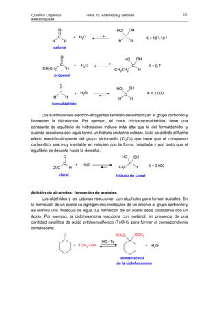 Química Orgánica                           Tema 10. Aldehidos y cetonas                             10
www.sinorg.uji.es


                      O                                      HO        OH
                     C                + H2O                       C                 K = 10-2-10-4
               R           R                                  R        R
                cetona

                       O                                                    OH
                                                                  HO
                      C               +   H2O                           C               K = 0.7
        CH3CH2                H                             CH3CH2              H
                    propanal

                      O
                                                             HO        OH
                      C               +   H2O                     C                 K = 2.000
                H          H                                  H        H
               formaldehído


      Los sustituyentes electrón-atrayentes también desestabilizan al grupo carbonilo y
favorecen la hidratación. Por ejemplo, el cloral (tricloroacetaldehído) tiene una
constante de equilibrio de hidratación incluso más alta que la del formaldehído, y
cuando reacciona con agua forma un hidrato cristalino estable. Esto es debido al fuerte
efecto electrón-atrayente del grupo triclometilo (Cl3C-) que hace que el compuesto
carbonílico sea muy inestable en relación con la forma hidratada y por tanto que el
equilibrio se decante hacia la derecha.
                          O                                       HO       OH
                          C               H2O                          C
                                      +                                                 K = 3.000
               Cl3C               H                           Cl3C          H

                      cloral                                hidrato de cloral



Adición de alcoholes: formación de acetales.
      Los aldehídos y las cetonas reaccionan con alcoholes para formar acetales. En
la formación de un acetal se agregan dos moléculas de un alcohol al grupo carbonilo y
se elimina una molécula de agua. La formación de un acetal debe catalizarse con un
ácido. Por ejemplo, la ciclohexanona reacciona con metanol, en presencia de una
cantidad catalítica de ácido p-toluensulfónico (TsOH), para formar el correspondiente
dimetilacetal.
                           O                                CH3O            OCH3
                                                    HO Ts
                                      + 2 CH3 OH                                    +    H2O


                                                               dimetil acetal
                                                             de la ciclohexanona
 