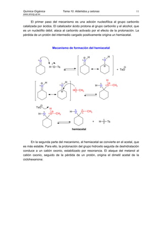 Química Orgánica                        Tema 10. Aldehidos y cetonas                                  11
www.sinorg.uji.es


      El primer paso del mecanismo es una adición nucleofílica al grupo carbonilo
catalizada por ácidos. El catalizador ácido protona al grupo carbonilo y el alcohol, que
es un nucleófilo débil, ataca al carbonilo activado por el efecto de la protonación. La
pérdida de un protón del intermedio cargado positivamente origina un hemiacetal.



                                Mecanismo de formación del hemiacetal


                                                                  H                     H
                O                                             O                     O

                            H O Ts
                                                                                              + TsO


                                                                                        H
                        H                   H
                    O                   O                                   H   O       O   CH3
                                                    HO CH3




             TsO            H
                                                H    O    O       CH3
               H        O   O     CH3

                                                                        +       H O Ts

                                                    hemiacetal



      En la segunda parte del mecanismo, el hemiacetal se convierte en el acetal, que
es más estable. Para ello, la protonación del grupo hidroxilo seguida de deshidratación
conduce a un catión oxonio, estabilizado por resonancia. El ataque del metanol al
catión oxonio, seguido de la pérdida de un protón, origina el dimetil acetal de la
ciclohexanona:
 