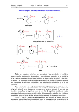 Química Orgánica                        Tema 10. Aldehidos y cetonas                               12
www.sinorg.uji.es


                Mecanismo para la transformación del hemiacetal en acetal

                                                                 H
                            H    O      O    CH3
                                                             H   O       O    CH3
           Ts O H

                                                                                   + TsO

                                hemiacetal

                    H
            H       O   O       CH3                O   CH3           O       CH3


                                                                                       + H O H


                                             catión estabilizado por resonancia

                                                                                           H
                    O   CH3             O    CH3                               CH3 O       O CH3


                                                       CH3 O H




                        H         OTs

           CH3 O        O CH3                      CH3 O     O CH3


                                                                     +        Ts O H

                                                       acetal

       Todas las reacciones anteriores son reversibles, y sus constantes de equilibrio
determinan las proporciones de reactivos y de productos presentes en el equilibrio
final. Para los aldehídos simples las constantes de equilibrio favorecen, por lo general,
al acetal. Con aldehídos estéricamente impedidos y con la mayor parte de las cetonas
las constantes de equilibrio favorecen a los compuestos carbonílicos y no a los
acetales.
       Para aumentar la proporción de acetal en el equilibrio se emplea, con frecuencia,
al propio alcohol como disolvente para asegurar un gran exceso de uno de los
reactivos y desplazar el equilibrio hacia la derecha. El equilibrio también se puede
desplazar hacia los productos por eliminación del agua de la reacción, bien mediante
destilación o bien llevando a cabo la reacción en presencia de un agente desecante.
       Como la cetalización es un proceso reversible, los acetales se pueden hidrolizar
fácilmente agitándolos con agua en medio ácido. El gran exceso de agua desplaza el
 