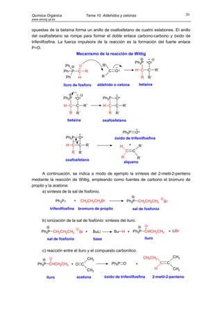 Química Orgánica                           Tema 10. Aldehidos y cetonas                                                        20
www.sinorg.uji.es


opuestas de la betaína forma un anillo de oxafosfetano de cuatro eslabones. El anillo
del oxafosfetano se rompe para formar el doble enlace carbono-carbono y óxido de
trifenilfosfina. La fuerza impulsora de la reacción es la formación del fuerte enlace
P=O.
                          Mecanismo de la reacción de Wittig

                                                                                    Ph3P         O
                        Ph                             R´
                       Ph P         C      R                C    O                  H C          C      R´
                           Ph       H                  R´                                   R     R´
                       iluro de fosforo           aldehído o cetona                        betaína


                       Ph3P         O                  Ph3P      O
                       H C          C     R´           H C       C        R´
                            R       R´                      R    R´
                           betaína                     oxafosfetano


                                                                      Ph3P             O
                           Ph3P      O                           óxido de trifenilfosfina
                           H C       C     R´                         H        +           R´
                                R    R´                                    C       C
                                                                      R       R´
                           oxafosfetano
                                                                       alqueno


      A continuación, se indica a modo de ejemplo la síntesis del 2-metil-2-penteno
mediante la reacción de Wittig, empleando como fuentes de carbono el bromuro de
propilo y la acetona:
      a) síntesis de la sal de fosfonio.

                    Ph3P        +        CH3CH2CH2Br                       Ph3P CH2CH2CH3                        Br
             trifenilfosfina        bromuro de propilo                             sal de fosfonio


       b) ionización de la sal de fosfonio: síntesis del iluro.

       Ph3P CH2CH2CH3                   Br +    BuLi             Bu H + Ph3P CHCH2CH3                                 + LiBr

           sal de fosfonio                      base                                            iluro


       c) reacción entre el iluro y el compuesto carbonílico.
                                           CH3                                                  CH3CH2                  CH3
    Ph3P CHCH2CH3 + O C                                         Ph3P O                 +                     C    C
                                           CH3                                                          H               CH3

          iluro                     acetona             óxido de trifenilfosfina                       2-metil-2-penteno
 