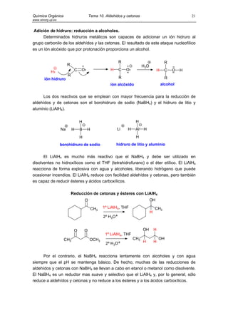 Química Orgánica                          Tema 10. Aldehidos y cetonas                                    21
www.sinorg.uji.es


 Adición de hidruro: reducción a alcoholes.
     Determinados hidruros metálicos son capaces de adicionar un ión hidruro al
grupo carbonilo de los aldehídos y las cetonas. El resultado de este ataque nucleofílico
es un ión alcóxido que por protonación proporciona un alcohol.


                                                            R                                R
                         R                                                H3O
                              C   O                   H     C   O                       H    C    O   H
             H
                         R
        ión hidruro                                         R                                 R
                                                      ión alcóxido                          alcohol


     Los dos reactivos que se emplean con mayor frecuencia para la reducción de
aldehídos y de cetonas son el borohidruro de sodio (NaBH4) y el hidruro de litio y
aluminio (LiAlH4).


                                  H                                  H
                    Na       H    B   H                   Li    H    Al   H
                                  H                                  H
                    borohidruro de sodio                  hidruro de litio y aluminio


      El LiAlH4 es mucho más reactivo que el NaBH4 y debe ser utilizado en
disolventes no hidroxílicos como el THF (tetrahidrofurano) o el éter etílico. El LiAlH4
reacciona de forma explosiva con agua y alcoholes, liberando hidrógeno que puede
ocasionar incendios. El LiAlH4 reduce con facilidad aldehídos y cetonas, pero también
es capaz de reducir ésteres y ácidos carboxílicos.

                             Reducción de cetonas y ésteres con LiAlH4
                                      O                                         OH

                                           CH3   1º LiAlH4, THF                     CH3
                                                                                H
                                                  2º H3O+


                              O       O                                   OH        H
                                                   1º LiAlH4, THF
                     CH3                  OCH3                      CH3                 OH
                                                   2º H3O+                H         H


     Por el contrario, el NaBH4 reacciona lentamente con alcoholes y con agua
siempre que el pH se mantenga básico. De hecho, muchas de las reducciones de
aldehídos y cetonas con NaBH4 se llevan a cabo en etanol o metanol como disolvente.
El NaBH4 es un reductor mas suave y selectivo que el LiAlH4 y, por lo general, sólo
reduce a aldehídos y cetonas y no reduce a los ésteres y a los ácidos carboxílicos.
 