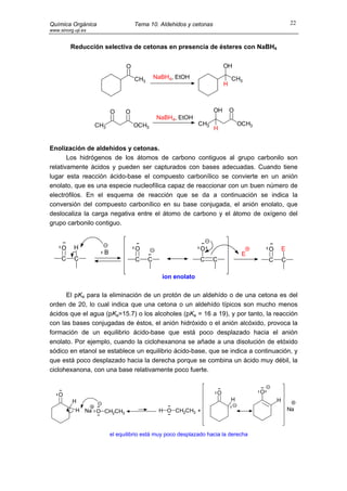 Química Orgánica                    Tema 10. Aldehidos y cetonas                                        22
www.sinorg.uji.es


         Reducción selectiva de cetonas en presencia de ésteres con NaBH4


                                O                                        OH

                                    CH3       NaBH4, EtOH                    CH3
                                                                         H



                          O     O                                   OH       O
                                               NaBH4, EtOH
                    CH3             OCH3                      CH3                OCH3
                                                                    H


Enolización de aldehídos y cetonas.
       Los hidrógenos de los átomos de carbono contiguos al grupo carbonilo son
relativamente ácidos y pueden ser capturados con bases adecuadas. Cuando tiene
lugar esta reacción ácido-base el compuesto carbonílico se convierte en un anión
enolato, que es una especie nucleofílica capaz de reaccionar con un buen número de
electrófilos. En el esquema de reacción que se da a continuación se indica la
conversión del compuesto carbonílico en su base conjugada, el anión enolato, que
deslocaliza la carga negativa entre el átomo de carbono y el átomo de oxígeno del
grupo carbonilo contiguo.


     O     H                        O                         O                             O       E
                      B                                                           E
     C     C                        C     C                   C     C                       C       C

                                                ion enolato

      El pKa para la eliminación de un protón de un aldehído o de una cetona es del
orden de 20, lo cual indica que una cetona o un aldehído típicos son mucho menos
ácidos que el agua (pKa=15.7) o los alcoholes (pKa = 16 a 19), y por tanto, la reacción
con las bases conjugadas de éstos, el anión hidróxido o el anión alcóxido, provoca la
formación de un equilibrio ácido-base que está poco desplazado hacia el anión
enolato. Por ejemplo, cuando la ciclohexanona se añade a una disolución de etóxido
sódico en etanol se establece un equilibrio ácido-base, que se indica a continuación, y
que está poco desplazado hacia la derecha porque se combina un ácido muy débil, la
ciclohexanona, con una base relativamente poco fuerte.


    O                                                               O                   O
          H                                                                  H                  H
            H Na O CH2CH3                      H O CH2CH3 +                                             Na



                          el equilibrio está muy poco desplazado hacia la derecha
 