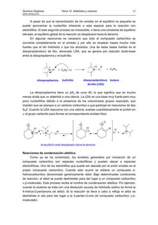 Química Orgánica                        Tema 10. Aldehidos y cetonas                                23
www.sinorg.uji.es


      A pesar de que la concentración de ión enolato en el equilibrio es pequeña se
puede aprovechar la nucleofília inherente a esta especie para la reacción con
electrófilos. Si este segundo proceso es irreversible, o tiene una constante de equilibrio
elevada, el equilibrio global de la reacción se desplazará hacia la derecha.
      En algunas reacciones es necesario que todo el compuesto carbonílico se
convierta completamente en el enolato y por ello se emplean bases mucho más
fuertes que el ión hidróxido o que los alcóxidos. Una de estas bases fuertes es el
diisopropilamiduro de litio, abreviado LDA, que se genera por reacción ácido-base
entre la diisopropilamina y el butil-litio.



                           N H        + C4H9   Li                N     Li       + C4H10



               diisopropilamina         butil-litio       diisopropilamiduro      butano
                                                             de litio (LDA)


      La diisopropilamina tiene un pKa de unos 40, lo que significa que es mucho
menos ácida que un aldehído o una cetona. La LDA es una base muy fuerte pero muy
poco nucleofílica debido a la presencia de los voluminosos grupos isopropilo, que
impiden que se acerque a un carbono carbonílico o que participe en reacciones de tipo
SN2. Cuando la LDA reacciona con una cetona, sustrae cuantitativamente el protón en
α al grupo carbonilo para formar el correspondiente enolato lítico.


     O                                                O                     O
           H                                                H                    H
                                                                                     Li +       N
             H +       N         Li                                                         H



                    el equilibrio está desplazado hacia la derecha


Reacciones de condensación aldólica.
      Como ya se ha comentado, los enolatos generados por ionización de un
compuesto carbonílico son especies nucleofílicas y pueden atacar a especies
electrofílicas. Uno de los electrófilos que puede ser atacado por el anión enolato es el
propio compuesto carbonílico. Cuando esto ocurre se obtiene un compuesto β-
hidroxicarbonílico denominado genéricamente aldol. Bajo determinadas condiciones
de reacción, el aldol se puede deshidratar para dar lugar a un compuesto carbonílico
α,β-insaturado. Este proceso recibe el nombre de condensación aldólica. Por ejemplo,
cuando la acetona se trata con una disolución acuosa de hidróxido sódico se forma la
4-hidroxi-2-pentanona (el aldol). Si la reacción se lleva a cabo a reflujo el aldol se
deshidrata in situ para dar lugar a la 3-penten-2-ona (el compuesto carbonílico α,β-
insaturado).
 
