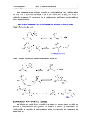 Química Orgánica                                  Tema 10. Aldehidos y cetonas                                    25
www.sinorg.uji.es


      Las condensaciones aldólicas también se pueden efectuar bajo catálisis ácida.
En este caso la especie nucleofílica no es el ión enolato, sino el enol, que ataca al
carbonilo protonado. El mecanismo de la condensación aldólica en medio ácido se
indica a continuación:

      Mecanismo de la reacción de condensación aldólica en medio ácido
Paso 1: formación del enol.

                                                H
                                                                                    H
                            O                   O                              O
                                            H       H
                                                                                            + H2O
                    H3C             CH3                               H3C           CH3

                                H                                                       H
                          O                                                        O
                                        H                   H                               H + HO
                 H3C                                                      H3C                    3
                                C                   O                                   C
                                        H
                                    H                       H
                                                                                   H
                                                                          enol de la acetona


Paso 2: ataque nucleofílico del enol a la acetona protonada.

                                    H
                                                                          H
                O                   O                                 O
                                H        H
                                                                                        + H2O
          H3C           CH3                                     H3C       CH3


                    H
                O                                       H                       H
                                                    O                                  O    OH
                            H
       H3C          C                                                         H3C             CH3
                                            H3C         CH3
                                                                                            CH3
                    H
          H
          O         H
      H                 O           OH                                     H                      O   OH

                                      CH3                                  O            +                   CH3
                H3C                                                   H        H            H3C
                                    CH3                                                                   CH3
                                                                                                  aldol


Deshidratación de los productos aldólicos.
      Al calentar en medio ácido o básico una disolución que contenga un aldol, se
produce la deshidratación para generar un aldehído o cetona α,β−insaturados. En
medio ácido, la reacción de deshidratación sigue normalmente un mecanismo de
eliminación E2.
 