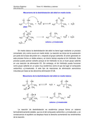 Química Orgánica                           Tema 10. Aldehidos y cetonas                                26
www.sinorg.uji.es


                    Mecanismo de la deshidratación del aldol en medio ácido


                                                                           H       H
                O           OH                                         O       O

         H3C            CH3            +     H3O                 H3C             CH3 +           H2O
                aldol CH3                                                      CH3


                        H        H
                    O       O                                O     CH3

          H3C               CH3                        H3C                     +   H3O + H2O
                                                                       CH3
                        H CH3
                                                      cetona α,β-insaturada
         H2O



      En medio básico la deshidratación del aldol no tiene lugar mediante un proceso
concertado, tal y como ocurre en medio ácido. La reacción se inicia con la sustracción
por parte de la base del protón en α respecto al grupo carbonilo. El anión generado en
este proceso forma un doble enlace y al mismo tiempo expulsa al ión hidróxido. Este
proceso puede parecer extraño porque el ión hidróxido no es un buen grupo saliente
en una reacción de eliminación E2. Sin embargo, el ión hidróxido puede funcionar
como grupo saliente en un paso muy exotérmico como el que da lugar al compuesto
carbonílico α,β-insaturado. A este tipo de reacciones de eliminación asincrónica
inducidas por base se les denomina eliminación E1cB.

                Mecanismo de la deshidratación del aldol en medio básico


                         O       OH                                            O           OH

                H3C                 CH3                      H2O +     H3C                   CH3
                                H CH3                                                      CH3
                    HO

                                                                   O       CH3
                            O     OH
                                                             H3C                       +    HO
                H3C                    CH3                                     CH3
                                     CH3
                                                             cetona α,β-insaturada



      La reacción de deshidratación es exotérmica porque forma un sistema
termodinámicamente estable, que es el del compuesto carbonílico α,β-insaturado, y en
consecuencia el equilibrio se desplaza hacia la derecha aumentando los rendimientos
de la reacción.
 