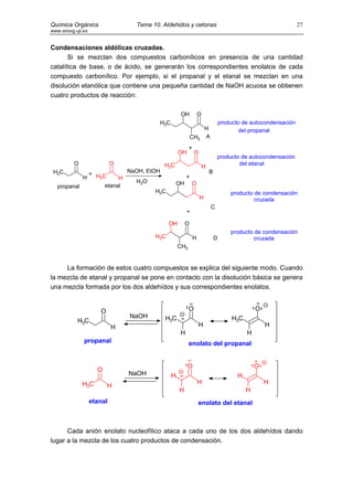 Química Orgánica                  Tema 10. Aldehidos y cetonas                                               27
www.sinorg.uji.es


Condensaciones aldólicas cruzadas.
       Si se mezclan dos compuestos carbonílicos en presencia de una cantidad
catalítica de base, o de ácido, se generarán los correspondientes enolatos de cada
compuesto carbonílico. Por ejemplo, si el propanal y el etanal se mezclan en una
disolución etanólica que contiene una pequeña cantidad de NaOH acuosa se obtienen
cuatro productos de reacción:

                                                     OH           O
                                          H3C                                 producto de autocondensación
                                                                      H               del propanal
                                                            CH3       A

                                                          +
                                                    OH        O
                                                                              producto de autocondensación
          O                  O        H3C                                             del etanal
                                                H
 H3C          + HC        NaOH, EtOH              B
            H    3      H                   +
                            H2O           OH O
   propanal        etanal
                                   H3C                                            producto de condensación
                                               H                                           cruzada
                                                                          C
                                                         +

                                              OH        O
                                                                                  producto de condensación
                                        H3C                   H           D                cruzada
                                                    CH3


     La formación de estos cuatro compuestos se explica del siguiente modo. Cuando
la mezcla de etanal y propanal se pone en contacto con la disolución básica se genera
una mezcla formada por los dos aldehídos y sus correspondientes enolatos.


                       O                                  O                                  O
                                 NaOH       H3C                                    H3C
            H3C
                             H                                    H                              H
                                                    H                                    H
               propanal                                   enolato del propanal


                                                         O                                   O
                      O
                                 NaOH           H                                    H
              H3C                                                 H                              H
                           H
                                                    H                                    H
                    etanal                                        enolato del etanal



      Cada anión enolato nucleofílico ataca a cada uno de los dos aldehídos dando
lugar a la mezcla de los cuatro productos de condensación.
 