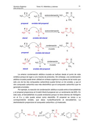 Química Orgánica                            Tema 10. Aldehidos y cetonas                                          28
www.sinorg.uji.es



                            O                      O                                         OH     O
           H3C                                             autocondensación H3C
                                        H3C
                                 H                     H                                                H
                                               H                                             A CH3
             propanal                 enolato del propanal


                            O                      O                                         OH    O
                                                           autocondensación
              H3C                          H                                          H3C
                                 H                     H                                                H
                                             H                                               B
               etanal                  enolato del etanal


                            O                      O                                         OH     O
           H3C                                                 condensación          H3C
                                           H                                                            H
                                 H                     H         cruzada
                                             H                                                C
             propanal                      enolato del etanal


                            O                          O                                     OH     O
                                                                condensación
                 H3C                       H3C                                         H3C
                                 H                         H                                            H
                                                                   cruzada
                                              H                                                   CH3
                 etanal                enolato del propanal                                  D

       La anterior condensación aldólica cruzada es ineficaz desde el punto de vista
sintético porque da lugar a una mezcla de productos. Sin embargo, una condensación
aldólica cruzada puede tener utilidad en síntesis orgánica si se planea de tal modo que
sólo uno de los dos compuestos carbonílicos pueda formar un ión enolato, y que el
otro compuesto carbonílico sea más electrofílico que el compuesto carbonílico que ha
generado al enolato.
       Por ejemplo, la reacción de condensación aldólica cruzada entre el benzaldehído
y el propanal proporciona el 2-metil-3-fenil-2-propenal con un rendimiento del 80%. En
este caso, el benzaldehído no puede enolizarse porque no tiene átomos de hidrógeno
en el C-α y sólo puede actuar como electrófilo. El propanal se ioniza a su
correspondiente enolato, que ataca nucleofílicamente al benzaldehído. La
deshidratación proporciona el compuesto carbonílico α,β-insaturado.



             O                                                       OH      O                                O
                                       O
                    H                            OH                                                               H
                                H3C                                              H    OH
                        +                  H                                                                CH3
                                                                       CH3
                                                                                                        (80%)
 