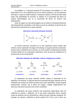 Química Orgánica                   Tema 10. Aldehidos y cetonas                           3
www.sinorg.uji.es


      Los orbitales π y π* del grupo carbonilo C=O se parecen a los orbitales π y π* del
doble enlace C=C, con la diferencia de que son menos simétricos. Los dos electrones
del enlace π ocupan el orbital molecular π enlazante y debido a la forma de este orbital
existe más probabilidad de encontrar un electrón en la proximidad del átomo de
oxígeno electronegativo que en la proximidad del átomo de carbono más
electropositivo.
      Como el oxígeno es más electronegativo que el carbono la densidad electrónica
está desigualmente compartida y este efecto se pone de manifiesto al escribir las dos
estructuras de resonancia de un grupo carbonilo.

                        estructuras resonantes del grupo carbonilo


                            R                        R
                                C        O                 C        O

                            R                        R
                                     I                         II


     La primera estructura resonante es la más importante porque implica más
enlaces y menor separación de cargas. Sin embargo, la segunda estructura resonante,
aunque menos importante que la primera, es la que explica el relativamente elevado
momento dipolar de los compuestos carbonílicos, como se pone de manifiesto en el
esquema que se da a continuación:

           Momentos dipolares de aldehídos, cetonas, halogenuros y éteres


                O                   O                     Cl
                                                                               O
                                                    H     C     H       H3C        CH3
        H3C         H        H3C         CH3              H

           µ = 2.7 D               µ = 2.9 D             µ = 1.9 D            µ =1.30 D

         acetaldehído           acetona             clorometano          éter metílico

      La polarización del grupo carbonilo también explica la reactividad de los
aldehídos y las cetonas. La segunda estructura resonante del grupo carbonilo pone de
manifiesto que el átomo de carbono actuará como centro electrofílico, al estar cargado
positivamente, mientras que el átomo de oxígeno, cargado negativamente (ver
estructura resonante II) actuará como centro nucleofílico.

     La polarización del grupo carbonilo crea atracciones dipolo-dipolo entre las
moléculas de cetonas y aldehídos, por lo que estos compuestos tienen mayores
puntos de ebullición que los hidrocarburos o éteres de peso molecular semejante. Sin
embargo, las cetonas y aldehídos no tienen enlaces O-H o N-H, y por lo tanto, sus
 