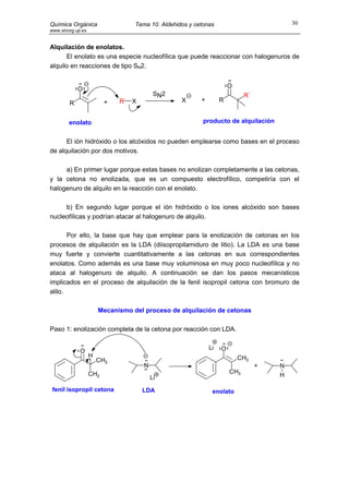 Química Orgánica                   Tema 10. Aldehidos y cetonas                           30
www.sinorg.uji.es


Alquilación de enolatos.
      El enolato es una especie nucleofílica que puede reaccionar con halogenuros de
alquilo en reacciones de tipo SN2.


                                                                       O
             O
                                           S N2                              R´
                          +   R´ X                 X      +        R
         R


        enolato                                            producto de alquilación


      El ión hidróxido o los alcóxidos no pueden emplearse como bases en el proceso
de alquilación por dos motivos.

     a) En primer lugar porque estas bases no enolizan completamente a las cetonas,
y la cetona no enolizada, que es un compuesto electrofílico, competiría con el
halogenuro de alquilo en la reacción con el enolato.

     b) En segundo lugar porque el ión hidróxido o los iones alcóxido son bases
nucleofílicas y podrían atacar al halogenuro de alquilo.

       Por ello, la base que hay que emplear para la enolización de cetonas en los
procesos de alquilación es la LDA (diisopropilamiduro de litio). La LDA es una base
muy fuerte y convierte cuantitativamente a las cetonas en sus correspondientes
enolatos. Como además es una base muy voluminosa en muy poco nucleofílica y no
ataca al halogenuro de alquilo. A continuación se dan los pasos mecanísticos
implicados en el proceso de alquilación de la fenil isopropil cetona con bromuro de
alilo.

                        Mecanismo del proceso de alquilación de cetonas

Paso 1: enolización completa de la cetona por reacción con LDA.

                                                              Li   O
              O
                    H                                                      CH3
                        CH3
                                      N                                           +   N
                    CH3                                                CH3
                                          Li                                          H

 fenil isopropil cetona              LDA                       enolato
 