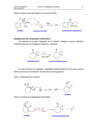 Química Orgánica                          Tema 10. Aldehidos y cetonas                                    31
www.sinorg.uji.es


Paso 2: reacción SN2 del enolato con bromuro de alilo


        Li   O                                                                            O
                        CH3                              SN 2
                                  +                                 LiBr   +
                                              Br                                          CH3 CH3
                    CH3

     enolato                          bromuro de alilo                          producto de alquilación



Halogenación de compuestos carbonílicos.
     Las cetonas se pueden halogenar en el carbono contiguo al grupo carbonilo
mediante reacción con halógeno molecular y una base.


                                      O                              O
                                          H                                Cl
                                                   Cl2
                                          H                                    H
                                               H2O, OH

                        ciclohexanona                      α-clorociclohexanona



      En esta reacción se necesitan cantidades estequiométricas de la base porque
ésta se consume en la reacción. El mecanismo es el siguiente.

Paso 1: enolización de la cetona



                        O                                                            O
                                  H                                                           H

                                      H       OH                   H2O     +

                                                                                    enolato
Paso 2: reacción de halogenación del enolato


                    O                                                 O
                              H                                                H
                                           Cl Cl                               Cl     +       Cl


                 enolato                                        α-clorociclohexanona
 