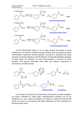 Química Orgánica                    Tema 10. Aldehidos y cetonas                                       33
www.sinorg.uji.es


  1ª halogenación
                                               O    Na                        O
            O
                            NaOH, H2O              CH2     Br2                        CH2Br
                    CH3                                                                        + NaBr

                                                                 fenil bromometil cetona
   2ª halogenación
                                                  O Na                            O
            O
                             NaOH, H2O              CHBr   Br2                        CHBr2
                    CH2Br                                                                      + NaBr

                                                                 fenil dibromometil cetona
    3ª halogenación
                                                  O Na                            O
             O
                              NaOH, H2O             CBr2   Br2                        CBr3
                    CHBr2                                                                      + NaBr


                                                                  fenil tribromometil cetona


      La fenil tribromometil cetona ya no se puede enolizar más porque no tiene
hidrógenos en los carbonos contiguos al grupo carbonilo, pero la presencia del grupo
tribromometilo, fuertemente electrón-atrayente incrementa la reactividad del grupo
carbonilo que resulta atacado por el anión hidróxido. El intermedio tetraédrico regenera
el doble enlace con expulsión del anión tribromometano y formación de ácido
benzoico. Una reacción ácido-base entre estas dos especies proporciona el
bromoformo y el anión benzoato.


               O                              O    Na                         O
                                                   CBr3
                    CBr3                                                          OH
                                               OH                                       + Na    CBr3

                    OH Na

                                                           O
                O
                                                                 O   Na
                    O H         CBr3 Na                                   +       H CBr3

                                                   benzoato sódico            bromoformo


       En contraste con la reacción en medio básico, las cetonas se pueden halogenar
de manera controlada en medio ácido, reemplazándose solamente uno de los
hidrógenos en α por un átomo de halógeno. Por ejemplo, la reacción de la fenil metil
cetona con bromo en una disolución de AcOH proporciona con buen rendimiento la
fenil bromometil cetona.
 