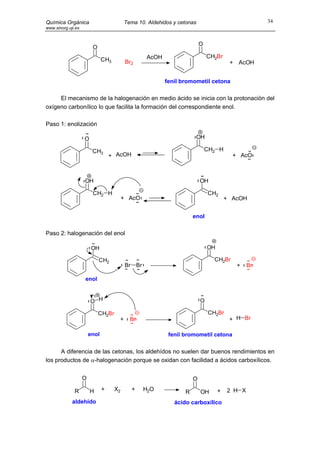 Química Orgánica                          Tema 10. Aldehidos y cetonas                             34
www.sinorg.uji.es


                                                                         O
                         O
                                                   AcOH                      CH2Br
                               CH3         Br2                                         + AcOH


                                                          fenil bromometil cetona

     El mecanismo de la halogenación en medio ácido se inicia con la protonaciòn del
oxígeno carbonílico lo que facilita la formación del correspondiente enol.

Paso 1: enolización

                    O                                                 OH

                         CH3                                                 CH2 H
                                   + AcOH                                               + AcO



                    OH                                                   OH

                         CH2 H                                               CH2
                                          + AcO                                       + AcOH


                                                                     enol

Paso 2: halogenación del enol

                         OH                                                  OH

                             CH2                                               CH2Br
                                           Br Br                                         +    Br

                    enol


                        O H                                              O

                             CH2Br                                           CH2Br
                                      +     Br                                         + H Br

                        enol                               fenil bromometil cetona

      A diferencia de las cetonas, los aldehídos no suelen dar buenos rendimientos en
los productos de α-halogenación porque se oxidan con facilidad a ácidos carboxílicos.


                    O                                                O

              R         H      +     X2      +     H2O           R       OH       +   2 H X
             aldehído                                        ácido carboxílico
 