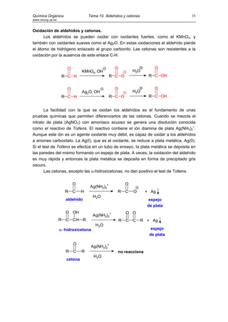 Química Orgánica                      Tema 10. Aldehidos y cetonas                  35
www.sinorg.uji.es


Oxidación de aldehídos y cetonas.
      Los aldehídos se pueden oxidar con oxidantes fuertes, como el KMnO4, y
también con oxidantes suaves como el Ag2O. En estas oxidaciones el aldehído pierde
el átomo de hidrógeno enlazado al grupo carbonilo. Las cetonas son resistentes a la
oxidación por la ausencia de este enlace C-H.


                         O                          O                     O
                                  KMnO4, OH                     H3O
                        R C H                      R C O               R C OH


                         O                          O                     O
                                  Ag2O, OH                      H3O
                        R C H                      R C O               R C OH


       La facilidad con la que se oxidan los aldehídos es el fundamento de unas
pruebas químicas que permiten diferenciarlos de las cetonas. Cuando se mezcla el
nitrato de plata (AgNO3) con amoniaco acuoso se genera una disolución conocida
como el reactivo de Tollens. El reactivo contiene el ión diamina de plata Ag(NH3)2+.
Aunque este ión es un agente oxidante muy débil, es capaz de oxidar a los aldehídos
a aniones carboxilato. La Ag(I), que es el oxidante, se reduce a plata metálica, Ag(0).
Si el test de Tollens se efectúa en un tubo de ensayo, la plata metálica se deposita en
las paredes del mismo formando un espejo de plata. A veces, la oxidación del aldehído
es muy rápida y entonces la plata metálica se deposita en forma de precipitado gris
oscuro.
       Las cetonas, excepto las α-hidroxicetonas, no dan positivo el test de Tollens.


                             O                              O
                                       Ag(NH3)2+
                         R   C    H                   R     C   O     + Ag
                                        H2O
                         aldehído                                       espejo
                                                                       de plata
                         O OH                               O O
                                        Ag(NH3)2+
                    R    C CH R                         R   C C      R + Ag
                                         H2O
                    α−hidroxicetona                                      espejo
                                                                        de plata

                             O
                                       Ag(NH3)2+
                         R   C    R                   no reacciona
                                        H2O
                         cetona
 