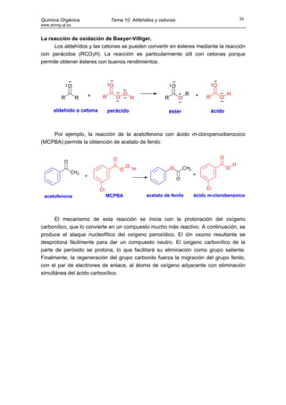 Química Orgánica                   Tema 10. Aldehidos y cetonas                                         36
www.sinorg.uji.es


La reacción de oxidación de Baeyer-Villiger.
     Los aldehídos y las cetonas se pueden convertir en ésteres mediante la reacción
con perácidos (RCO3H). La reacción es particularmente útil con cetonas porque
permite obtener ésteres con buenos rendimientos.



                 O                 O                             O                      O
                         +                 O                             R     +                H
           R         R        R        O        H           R        O              R       O

       aldehído o cetona          perácido                      éster                   ácido



    Por ejemplo, la reacción de la acetofenona con ácido m-cloroperoxibenzoico
(MCPBA) permite la obtención de acetato de fenilo:


                                    O                                                       O
             O
                                            O                                                       H
                                        O       H               O        CH3                    O
                 CH3                                                           +
                         +
                                                                     O

                             Cl                                                      Cl
 acetofenona                      MCPBA             acetato de fenilo          ácido m-clorobenzoico




      El mecanismo de esta reacción se inicia con la protonación del oxígeno
carbonílico, que lo convierte en un compuesto mucho más reactivo. A continuación, se
produce el ataque nucleofílico del oxígeno peroxídico. El ión oxonio resultante se
desprotona fácilmente para dar un compuesto neutro. El oxigeno carbonílico de la
parte de peróxido se protona, lo que facilitará su eliminación como grupo saliente.
Finalmente, la regeneración del grupo carbonilo fuerza la migración del grupo fenilo,
con el par de electrones de enlace, al átomo de oxígeno adyacente con eliminación
simultánea del ácido carboxílico.
 