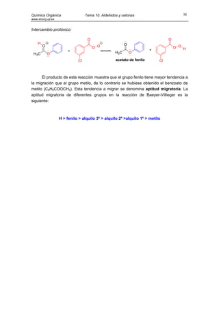 Química Orgánica                   Tema 10. Aldehidos y cetonas                         38
www.sinorg.uji.es


Intercambio protónico:

                                    O                                            O
    H                                                     O
        O                               O O                                          O O H
                         +                                              +
 H3C        O                                       H3C       O

                              Cl                    acetato de fenilo       Cl



      El producto de esta reacción muestra que el grupo fenilo tiene mayor tendencia a
la migración que el grupo metilo, de lo contrario se hubiese obtenido el benzoato de
metilo (C6H5COOCH3). Esta tendencia a migrar se denomina aptitud migratoria. La
aptitud migratoria de diferentes grupos en la reacción de Baeyer-Villieger es la
siguiente:



                    H > fenilo > alquilo 3º > alquilo 2º >alquilo 1º > metilo
 