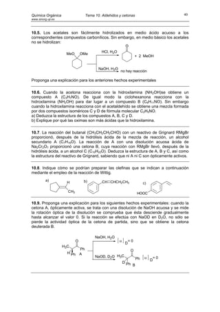 Química Orgánica                     Tema 10. Aldehidos y cetonas                         40
www.sinorg.uji.es



10.5. Los acetales son fácilmente hidrolizados en medio ácido acuoso a los
correspondientes compuestos carbonílicos. Sin embargo, en medio básico los acetales
no se hidrolizan:
                                                              O
                                              HCl, H2O
                     MeO        OMe
                                                                       + 2 MeOH


                                            NaOH, H2O
                                                         no hay reacción

Proponga una explicación para los anteriores hechos experimentales

10.6. Cuando la acetona reacciona con la hidroxilamina (NH2OH)se obtiene un
compuesto A (C3H7NO). De igual modo la ciclohexanona reacciona con la
hidroxilamina (NH2OH) para dar lugar a un compuesto B (C6H11NO). Sin embargo
cuando la hidroxilamina reacciona con el acetaldehído se obtiene una mezcla formada
por dos compuestos isoméricos C y D de fórmula molecular C2H5NO.
a) Deduzca la estructura de los compuestos A, B, C y D.
b) Explique por qué las oximas son más ácidas que la hidroxilamina.

10.7. La reacción del butanal (CH3CH2CH2CHO) con un reactivo de Grignard RMgBr
proporcionó, después de la hidrólisis ácida de la mezcla de reacción, un alcohol
secundario A (C7H16O). La reacción de A con una disolución acuosa ácida de
Na2Cr2O7 proporcionó una cetona B, cuya reacción con RMgBr llevó, después de la
hidrólisis ácida, a un alcohol C (C10H22O). Deduzca la estructura de A, B y C, así como
la estructura del reactivo de Grignard, sabiendo que ni A ni C son ópticamente activos.

10.8. Indique cómo se podrían preparar las olefinas que se indican a continuación
mediante el empleo de la reacción de Wittig.
          a)                     b)           CH CHCH2CH3
                      H                                                     c)

                      CH3
                                                                       HOOC

10.9. Proponga una explicación para los siguientes hechos experimentales: cuando la
cetona A, ópticamente activa, se trata con una disolución de NaOH acuosa y se mide
la rotación óptica de la disolución se comprueba que ésta desciende gradualmente
hasta alcanzar el valor 0. Si la reacción se efectúa con NaOD en D2O, no sólo se
pierde la actividad óptica de la cetona de partida, sino que se obtiene la cetona
deuterada B.

                                          NaOH, H2O
                            O                            α        =0
                                                              D
                    H3C
                                Ph                                 O
                      H Ph      A
                                          NaOD, D2O H3C                      α       =0
                                                                       Ph        D
                                                             D Ph
                                                                  B
 
