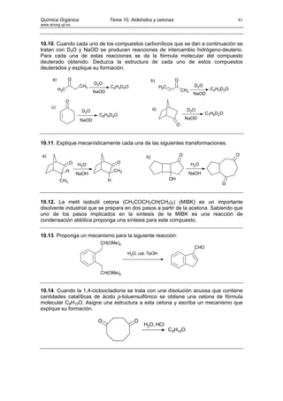 Química Orgánica                    Tema 10. Aldehidos y cetonas                                         41
www.sinorg.uji.es




10.10. Cuando cada uno de los compuestos carbonílicos que se dan a continuación se
tratan con D2O y NaOD se producen reacciones de intercambio hidrógeno-deuterio.
Para cada una de estas reacciones se da la fórmula molecular del compuesto
deuterado obtenido. Deduzca la estructura de cada uno de estos compuestos
deuterados y explique su formación.

      a)         O                                         b)           O
                             D2O                                                      D2 O
                      CH3           C4H3D5O                     H2C
           H3C                                                                 CH3             C4H3D3O
                             NaOD                                                     NaOD
                 O
      c)                                                   d)
                      D2O                                                        D2O
                               C6H4D4O                                                       C7H8D2O
                      NaOD                                                      NaOD
                                                                           O



10.11. Explique mecanísticamente cada una de las siguientes transformaciones.

a)                                                    b)                    O                            O
                 O   H 2O                O                                           H 2O
                 H                      CH3
                     NaOH                                                        NaOH
           CH3                      H                                 OH
                                                                                                   O



10.12. La metil isobutil cetona (CH3COCH2CH(CH3)2) (MIBK) es un importante
disolvente industrial que se prepara en dos pasos a partir de la acetona. Sabiendo que
uno de los pasos implicados en la síntesis de la MIBK es una reacción de
condensación aldólica proponga una síntesis para este compuesto.

10.13. Proponga un mecanismo para la siguiente reacción:
                               CH(OMe)2
                                                                                      CHO
                                              H2O, cat. TsOH



                               CH(OMe)2



10.14. Cuando la 1,4-ciclooctadiona se trata con una disolución acuosa que contiene
cantidades catalíticas de ácido p-toluensulfónico se obtiene una cetona de fórmula
molecular C8H10O. Asigne una estructura a esta cetona y escriba un mecanismo que
explique su formación.

                              O                  O
                                                     H2O, HCl
                                                                      C8H10O
 