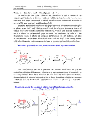 Química Orgánica                 Tema 10. Aldehidos y cetonas                             6
www.sinorg.uji.es


Reacciones de adición nucleofílica al grupo carbonilo.
       La reactividad del grupo carbonilo es consecuencia de la diferencia de
electronegatividad entre el átomo de carbono y el átomo de oxígeno. La reacción más
común de este grupo funcional es la adición nucleofílica, que consiste en la adición de
un nucleófilo y de un protón al doble enlace C=O.
       El átomo de carbono electrofílico del grupo carbonilo presenta hibridación sp2 y
es plano, y por tanto está relativamente libre de impedimento estérico y abierto al
ataque desde ambos lados del doble enlace C=O. Cuando una especie nucleofílica
ataca al átomo de carbono del grupo carbonilo, los electrones del enlace π son
desplazados hacia el átomo de oxígeno, generándose un ión alcóxido. En este
proceso el átomo de carbono cambia su hibridación de sp2 a sp3. En un paso posterior,
el ión alcóxido puede protonarse para dar lugar al producto de la adición nucleofílica.

         Mecanismo general del proceso de adición nucleofílica al grupo carbonilo



Nuc
                                     Nuc                        Nuc
                                                       H B                        H
     R            δ+ δ−                        C   O                  C       O       + B
              C        O
                                     R                          R
     R
                                      R                           R


       Una característica de estos procesos de adición nucleofílica es que los
nucleófilos débiles también pueden adicionarse a los grupos carbonilo si la reacción se
hace en presencia de un ácido de Lewis. En este caso uno de los pares electrónicos
libres del átomo de oxígeno se coordina con el ácido de Lewis originando un complejo
ácido-base que es fuertemente electrofílico y puede ser atacado por nucleófilos
débiles.

  Mecanismo general del proceso de adición nucleofílica al grupo carbonilo
                       promovido por ácidos de Lewis


                                         Nuc


                                                       AL
                                      R                               Nuc
                                               C   O                                      AL
 R            δ+ δ−         AL
          C        O                  R                                       C       O
                                                                       R
 R
                                                       AL                 R
                                         R     C   O
                                      R
 