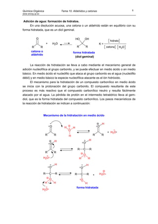Química Orgánica                      Tema 10. Aldehidos y cetonas                                     8
www.sinorg.uji.es


 Adición de agua: formación de hidratos.
     En una disolución acuosa, una cetona o un aldehído están en equilibrio con su
forma hidratada, que es un diol geminal.


              O                                     HO       OH
                                                                                       hidrato
                        +       H2O                                          K=
        R      R                                     R           R                   cetona      H2O
        cetona o                                forma hidratada
        aldehído
                                                  (diol geminal)

       La reacción de hidratación se lleva a cabo mediante el mecanismo general de
adición nucleofílica al grupo carbonilo, y se puede efectuar en medio ácido o en medio
básico. En medio ácido el nucleófilo que ataca al grupo carbonilo es el agua (nucleófilo
débil) y en medio básico la especie nucleofílica atacante es el ión hidróxido.
       El mecanismo para la hidratación de un compuesto carbonílico en medio ácido
se inicia con la protonación del grupo carbonilo. El compuesto resultante de este
proceso es más reactivo que el compuesto carbonílico neutro y resulta fácilmente
atacado por el agua. La pérdida de protón en el intermedio tetraédrico lleva al gem-
diol, que es la forma hidratada del compuesto carbonílico. Los pasos mecanísticos de
la reacción de hidratación se indican a continuación:



                    Mecanismo de la hidratación en medio ácido

                                                                                 H
                            O           H       H                            O
                                            O
                                                                                     + H2O
                     R          R           H                            R       R

                                 H                                   H
                            O                                O

                                                     R       C       R
                     R          R
                                                             O
                    H2O                                  H           H

                                 H                               H
                            O                            O

                    R       C    R               R       C       R       +   H3O
                            O                            O
                     H          H                         H
                                                    forma hidratada
                    H2O
 