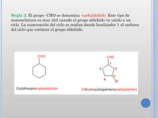 Regla 2. El grupo -CHO se denomina -carbaldehído. Este tipo de
nomenclatura es muy útil cuando el grupo aldehído va unido a un
ciclo. La numeración del ciclo se realiza dando localizador 1 al carbono
del ciclo que contiene el grupo aldehído.
 