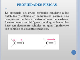 PROPIEDADES FÍSICAS


La presencia del grupo carbonilo convierte a los
aldehídos y cetonas en compuestos polares. Los
compuestos de hasta cuatro átomos de carbono,
forman puente de hidrógeno con el agua, lo cual los
hace completamente solubles en agua. Igualmente
son solubles en solventes orgánicos.
 