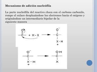 Mecanismo de adición nucleófila

La parte nucleófila del reactivo choca con el carbono carbonilo,
rompe el enlace desplazándose los electrones hacia el oxígeno y
originándose un intermediario bipolar de la
siguiente manera
 