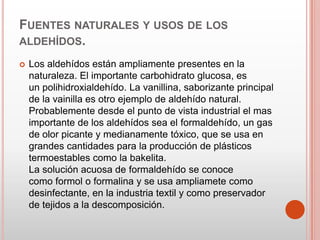 FUENTES NATURALES Y USOS DE LOS
ALDEHÍDOS.
 Los aldehídos están ampliamente presentes en la
naturaleza. El importante carbohidrato glucosa, es
un polihidroxialdehído. La vanillina, saborizante principal
de la vainilla es otro ejemplo de aldehído natural.
Probablemente desde el punto de vista industrial el mas
importante de los aldehídos sea el formaldehído, un gas
de olor picante y medianamente tóxico, que se usa en
grandes cantidades para la producción de plásticos
termoestables como la bakelita.
La solución acuosa de formaldehído se conoce
como formol o formalina y se usa ampliamete como
desinfectante, en la industria textil y como preservador
de tejidos a la descomposición.
 