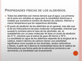 PROPIEDADES FÍSICAS DE LOS ALDEHÍDOS.
 Todos los aldehídos son menos densos que el agua. Los primeros
de la serie son solubles en agua pero la solubilidad disminuye a
medida que aumenta el número de átomos de carbono. Hierven a
menor temperatura que los respectivos alcoholes.
 El punto de ebullición de los aldehídos es en general, mas alto que
el de los hidrocarburos de peso molecular comparable; mientras que
sucede lo contrario para el caso de los alcoholes, así, el
acetaldehído con un peso molecular 44 tiene un punto de ebullición
de 21°C, mientras que el etanol de peso 46 hierve a 78°C.
La solubilidad en agua de los aldehídos depende de la longitud de la
cadena, hasta 5 átomos de carbono tienen una solubilidad
significativa como sucede en los alcoholes, ácidos carboxílicos
y éteres. A partir de 5 átomos la insolubilidad típica de la cadena de
hidrocarburos que forma parte de la estructura comienza a ser
dominante y la solubilidad cae bruscamente.
 