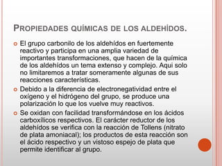PROPIEDADES QUÍMICAS DE LOS ALDEHÍDOS.
 El grupo carbonilo de los aldehídos en fuertemente
reactivo y participa en una amplia variedad de
importantes transformaciones, que hacen de la química
de los aldehídos un tema extenso y complejo. Aqui solo
no limitaremos a tratar someramente algunas de sus
reacciones características.
 Debido a la diferencia de electronegatividad entre el
oxígeno y el hidrógeno del grupo, se produce una
polarización lo que los vuelve muy reactivos.
 Se oxidan con facilidad transformándose en los ácidos
carboxílicos respectivos. El carácter reductor de los
aldehídos se verifica con la reacción de Tollens (nitrato
de plata amoniacal); los productos de esta reacción son
el ácido respectivo y un vistoso espejo de plata que
permite identificar al grupo.
 