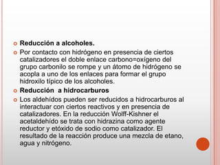  Reducción a alcoholes.
 Por contacto con hidrógeno en presencia de ciertos
catalizadores el doble enlace carbono=oxígeno del
grupo carbonilo se rompe y un átomo de hidrógeno se
acopla a uno de los enlaces para formar el grupo
hidroxilo típico de los alcoholes.
 Reducción a hidrocarburos
 Los aldehídos pueden ser reducidos a hidrocarburos al
interactuar con ciertos reactivos y en presencia de
catalizadores. En la reducción Wolff-Kishner el
acetaldehído se trata con hidrazina como agente
reductor y etóxido de sodio como catalizador. El
resultado de la reacción produce una mezcla de etano,
agua y nitrógeno.
 