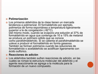  Polimerización
 Los primeros aldehídos de la clase tienen un marcada
tendencia a polimerizar. El formaldehído por ejemplo,
polimeriza de forma espontánea a temperatura ligeramente
superior a la de congelación (-92°C).
Del mismo modo, cuando se evapora una solución al 37% de
formaldehído en agua que contenga de 10 a 15% de metanol
se produce un polímero sólido que se conoce
como parafolmaldehído. Si se calienta el parafolmaldehído se
vuleve a producir el formaldehído en forma gaseosa.
También se forman polímeros cuando las soluciones de
formaldehído o acetaldehído se acidifican ligeramente con
ácido sulfúrico.
 Reacciones de adición
 Los aldehídos también sufren reacciones de adición, en las
cuales se rompe la estructura molecular del aldehído y el
agente reaccionante se agrega a la molécula para la
formación de un nuevo compuesto.
 