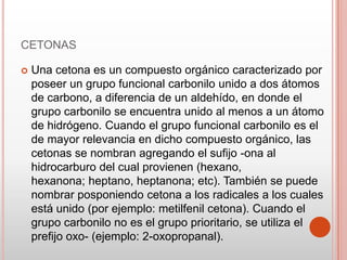 CETONAS
 Una cetona es un compuesto orgánico caracterizado por
poseer un grupo funcional carbonilo unido a dos átomos
de carbono, a diferencia de un aldehído, en donde el
grupo carbonilo se encuentra unido al menos a un átomo
de hidrógeno. Cuando el grupo funcional carbonilo es el
de mayor relevancia en dicho compuesto orgánico, las
cetonas se nombran agregando el sufijo -ona al
hidrocarburo del cual provienen (hexano,
hexanona; heptano, heptanona; etc). También se puede
nombrar posponiendo cetona a los radicales a los cuales
está unido (por ejemplo: metilfenil cetona). Cuando el
grupo carbonilo no es el grupo prioritario, se utiliza el
prefijo oxo- (ejemplo: 2-oxopropanal).
 