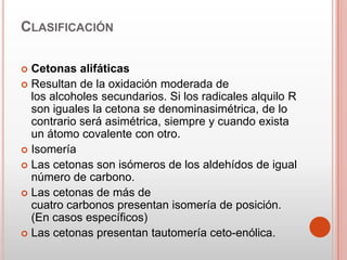CLASIFICACIÓN
 Cetonas alifáticas
 Resultan de la oxidación moderada de
los alcoholes secundarios. Si los radicales alquilo R
son iguales la cetona se denominasimétrica, de lo
contrario será asimétrica, siempre y cuando exista
un átomo covalente con otro.
 Isomería
 Las cetonas son isómeros de los aldehídos de igual
número de carbono.
 Las cetonas de más de
cuatro carbonos presentan isomería de posición.
(En casos específicos)
 Las cetonas presentan tautomería ceto-enólica.
 