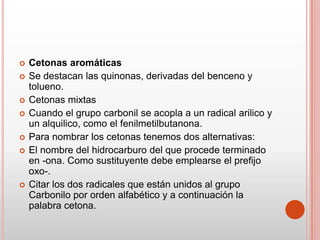 Cetonas aromáticas
 Se destacan las quinonas, derivadas del benceno y
tolueno.
 Cetonas mixtas
 Cuando el grupo carbonil se acopla a un radical arilico y
un alquilico, como el fenilmetilbutanona.
 Para nombrar los cetonas tenemos dos alternativas:
 El nombre del hidrocarburo del que procede terminado
en -ona. Como sustituyente debe emplearse el prefijo
oxo-.
 Citar los dos radicales que están unidos al grupo
Carbonilo por orden alfabético y a continuación la
palabra cetona.
 