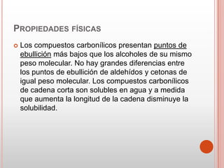 PROPIEDADES FÍSICAS
 Los compuestos carbonílicos presentan puntos de
ebullición más bajos que los alcoholes de su mismo
peso molecular. No hay grandes diferencias entre
los puntos de ebullición de aldehídos y cetonas de
igual peso molecular. Los compuestos carbonílicos
de cadena corta son solubles en agua y a medida
que aumenta la longitud de la cadena disminuye la
solubilidad.
 