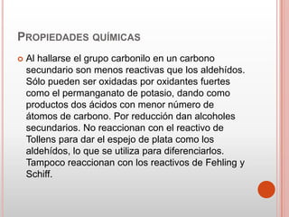 PROPIEDADES QUÍMICAS
 Al hallarse el grupo carbonilo en un carbono
secundario son menos reactivas que los aldehídos.
Sólo pueden ser oxidadas por oxidantes fuertes
como el permanganato de potasio, dando como
productos dos ácidos con menor número de
átomos de carbono. Por reducción dan alcoholes
secundarios. No reaccionan con el reactivo de
Tollens para dar el espejo de plata como los
aldehídos, lo que se utiliza para diferenciarlos.
Tampoco reaccionan con los reactivos de Fehling y
Schiff.
 