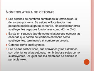 NOMENCLATURA DE CETONAS
 Las cetonas se nombran cambiando la terminación -o
del alcano por -ona. Se asigna el localizador más
pequeño posible al grupo carbonilo, sin considerar otros
sustituyentes o grupos funcionales como -OH o C=C.
 Existe un segundo tipo de nomenclatura que nombra las
cadenas que parten del carbono carbonilo como
sustituyentes, terminando el nombre en cetona.
 Cetonas como sustituyentes
 Los ácidos carboxílicos, sus derivados y los aldehídos
son prioritarios a las cetonas, nombrándose estas como
sustituyentes. Al igual que los aldehídos se emplea la
partícula -oxo.
 