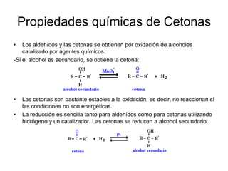 Propiedades químicas de Cetonas
•

Los aldehídos y las cetonas se obtienen por oxidación de alcoholes
catalizado por agentes químicos.
-Si el alcohol es secundario, se obtiene la cetona:

•
•

Las cetonas son bastante estables a la oxidación, es decir, no reaccionan si
las condiciones no son energéticas.
La reducción es sencilla tanto para aldehídos como para cetonas utilizando
hidrógeno y un catalizador. Las cetonas se reducen a alcohol secundario.

 