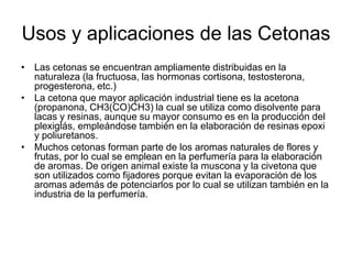 Usos y aplicaciones de las Cetonas
• Las cetonas se encuentran ampliamente distribuidas en la
naturaleza (la fructuosa, las hormonas cortisona, testosterona,
progesterona, etc.)
• La cetona que mayor aplicación industrial tiene es la acetona
(propanona, CH3(CO)CH3) la cual se utiliza como disolvente para
lacas y resinas, aunque su mayor consumo es en la producción del
plexiglás, empleándose también en la elaboración de resinas epoxi
y poliuretanos.
• Muchos cetonas forman parte de los aromas naturales de flores y
frutas, por lo cual se emplean en la perfumería para la elaboración
de aromas. De origen animal existe la muscona y la civetona que
son utilizados como fijadores porque evitan la evaporación de los
aromas además de potenciarlos por lo cual se utilizan también en la
industria de la perfumería.

 