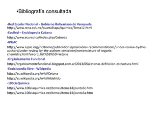 •Bibliografía consultada
-Red Escolar Nacional - Gobierno Bolivariano de Venezuela
http://www.rena.edu.ve/cuartaEtapa/quimica/Tema12.html
-EcuRed – Enciclopedia Cubana
http://www.ecured.cu/index.php/Cetonas
-IPUAC
http://www.iupac.org/nc/home/publications/provisional-recommendations/under-review-by-theauthors/under-review-by-the-authors-container/nomenclature-of-organicchemistry.html?sword_list%5B%5D=ketone
-Orgánicamente Funcional
http://organicamentefuncional.blogspot.com.ar/2013/05/cetonas-definicion-estructura.html
-Enciclopedia libre - Wikipedia
http://es.wikipedia.org/wiki/Cetona
http://es.wikipedia.org/wiki/Aldehido
-100ciaQuímica
http://www.100ciaquimica.net/temas/tema14/punto3c.htm
http://www.100ciaquimica.net/temas/tema14/punto3a.htm

 